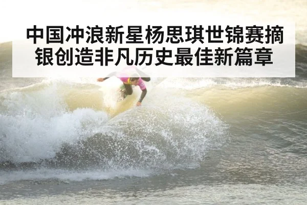 中国冲浪新星杨思琪世锦赛摘银创造非凡历史最佳新篇章